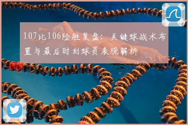 107比106险胜复盘:关键球战术布置与最后时刻球员表现解析