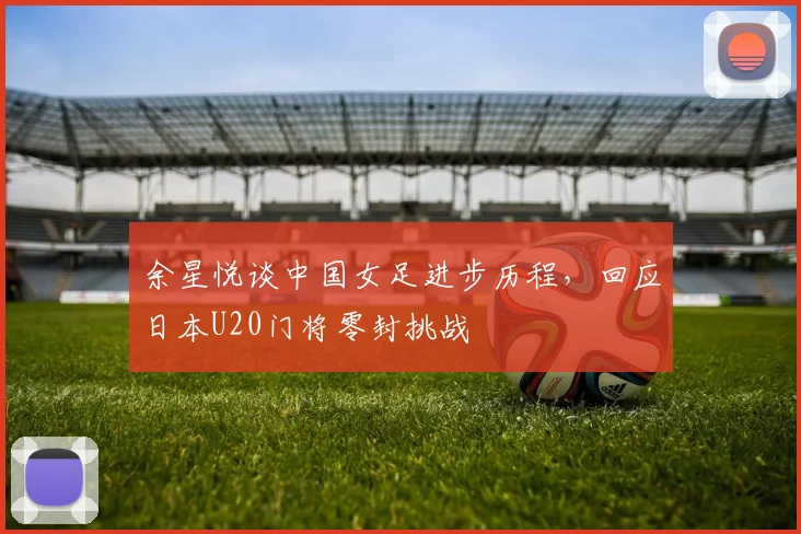 余星悦谈中国女足进步历程,回应日本U20门将零封挑战
