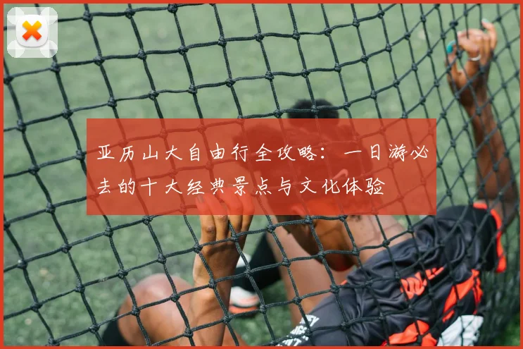 亚历山大自由行全攻略:一日游必去的十大经典景点与文化体验
