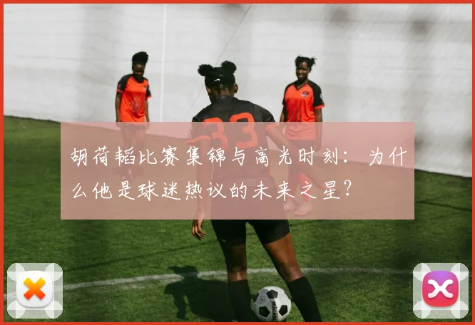 胡荷韬比赛集锦与高光时刻：为什么他是球迷热议的未来之星？