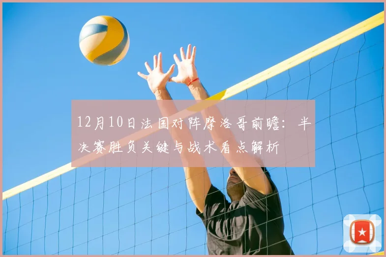 12月10日法国对阵摩洛哥前瞻:半决赛胜负关键与战术看点解析