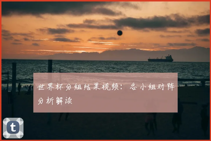 世界杯分组结果视频：各小组对阵分析解读