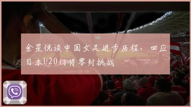 余星悦谈中国女足进步历程,回应日本U20门将零封挑战