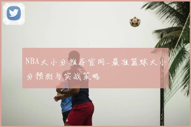 NBA大小分推荐官网_最准篮球大小分预测与实战策略