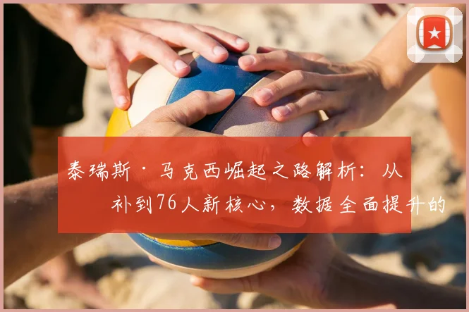 泰瑞斯·马克西崛起之路解析:从替补到76人新核心,数据全面提升的背后