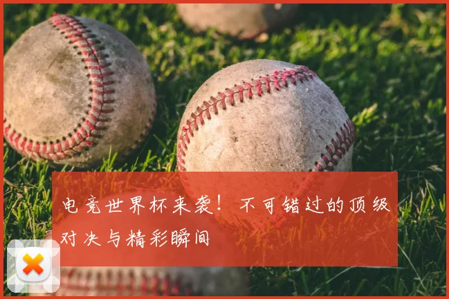 电竞世界杯来袭!不可错过的顶级对决与精彩瞬间