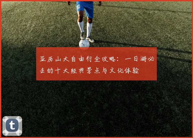 亚历山大自由行全攻略:一日游必去的十大经典景点与文化体验