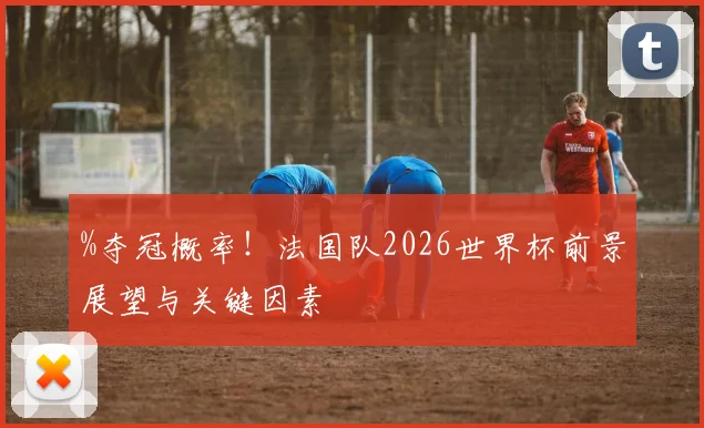 %夺冠概率!法国队2026世界杯前景展望与关键因素