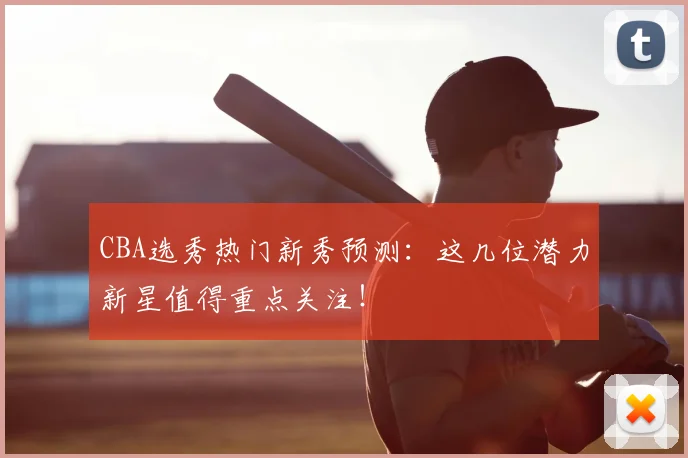 CBA选秀热门新秀预测：这几位潜力新星值得重点关注！