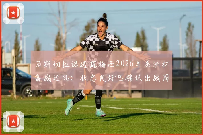马斯切拉诺透露梅西2026年美洲杯备战近况:状态良好已确认出战周末热身赛