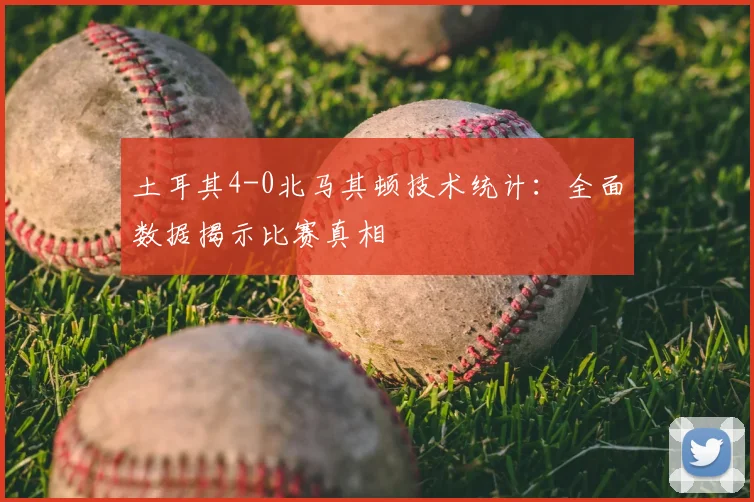 土耳其4-0北马其顿技术统计：全面数据揭示比赛真相
