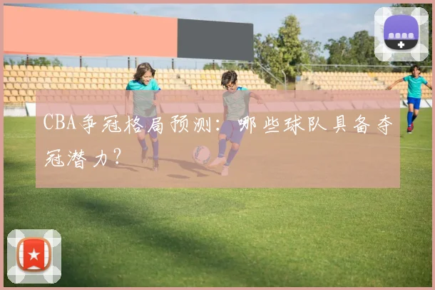 CBA争冠格局预测：哪些球队具备夺冠潜力？