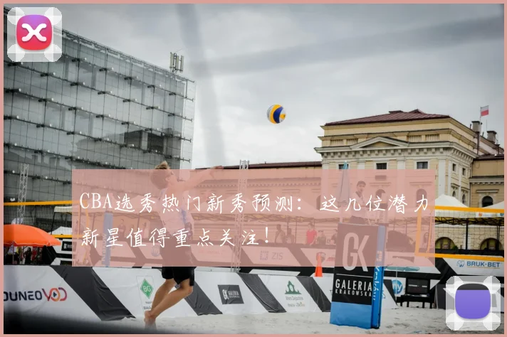 CBA选秀热门新秀预测：这几位潜力新星值得重点关注！