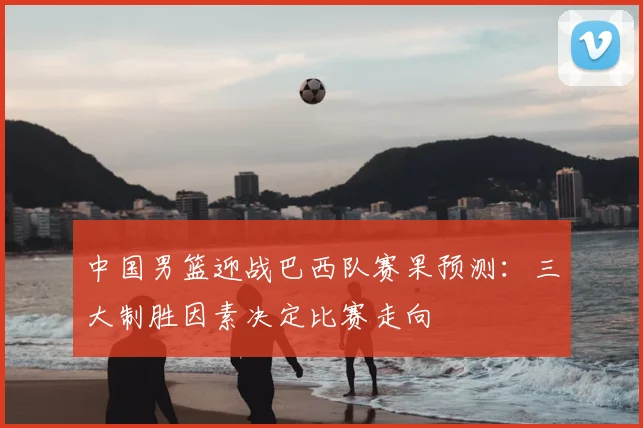 中国男篮迎战巴西队赛果预测:三大制胜因素决定比赛走向