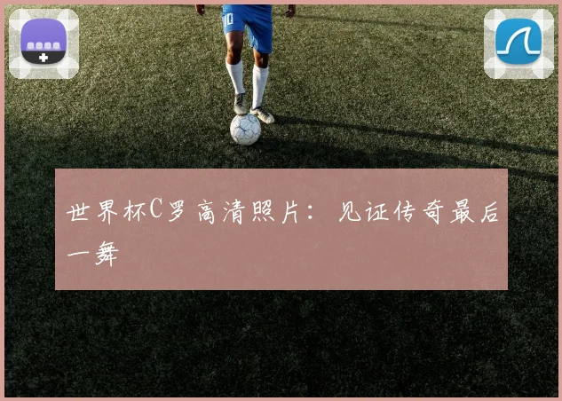世界杯C罗高清照片：见证传奇最后一舞